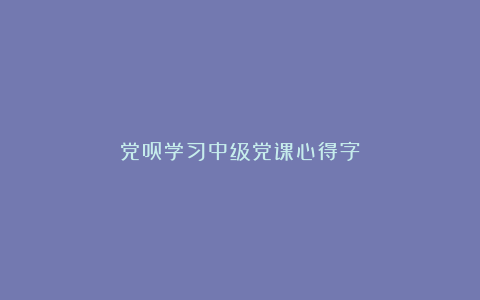 党员学习中级党课心得字