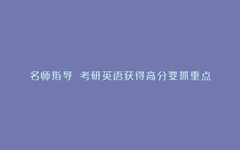 名师指导 考研英语获得高分要抓重点