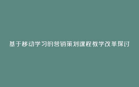 基于移动学习的营销策划课程教学改革探讨论文