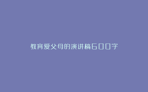 教育爱父母的演讲稿600字