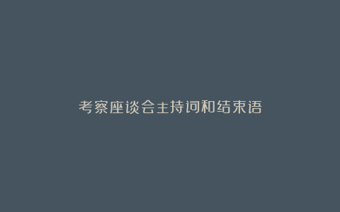 考察座谈会主持词和结束语