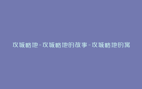 攻城略地-攻城略地的故事-攻城略地的寓意-攻城略地的意思