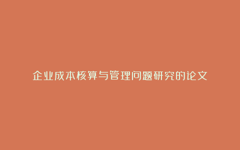 企业成本核算与管理问题研究的论文