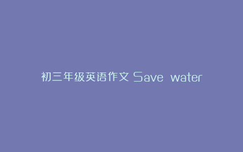 初三年级英语作文：Save water