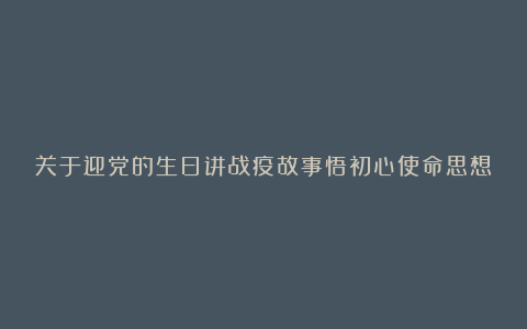 关于迎党的生日讲战疫故事悟初心使命思想汇报总结心得