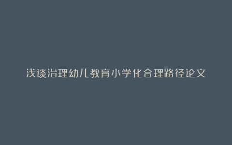 浅谈治理幼儿教育小学化合理路径论文