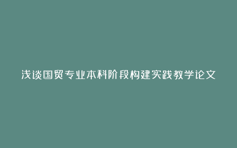 浅谈国贸专业本科阶段构建实践教学论文