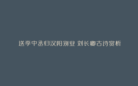 《送李中丞归汉阳别业》刘长卿古诗赏析