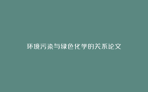 环境污染与绿色化学的关系论文