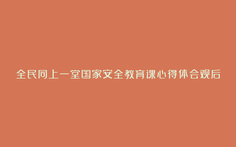 全民同上一堂国家安全教育课心得体会观后感