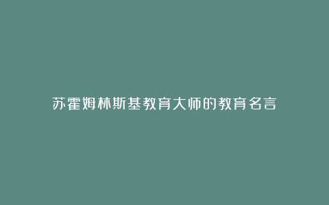 苏霍姆林斯基教育大师的教育名言