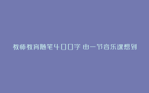 教师教育随笔400字：由一节音乐课想到