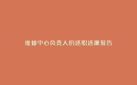 维修中心负责人的述职述廉报告