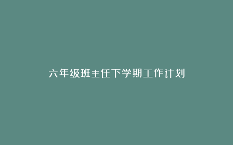 六年级班主任下学期工作计划