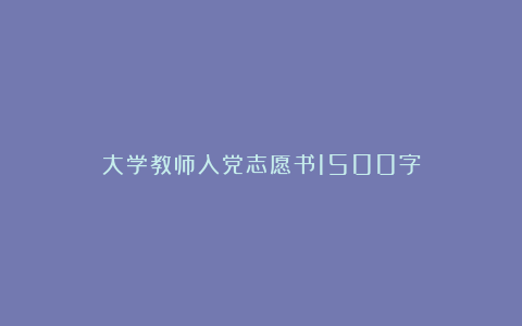 大学教师入党志愿书1500字