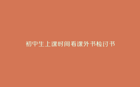 初中生上课时间看课外书检讨书