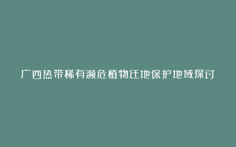 广西热带稀有濒危植物迁地保护地域探讨