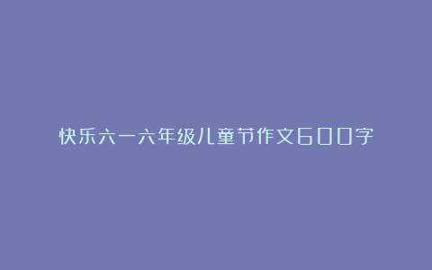 快乐六一六年级儿童节作文600字