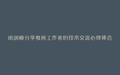 培训师分享教育工作者的技术交流心得体会（汇总14篇）