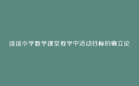 谈谈小学数学课堂教学中活动目标的确立论文