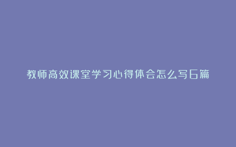 教师高效课堂学习心得体会怎么写6篇