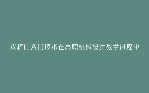 浅析CAD技术在高职机械设计教学过程中的应用研究论文