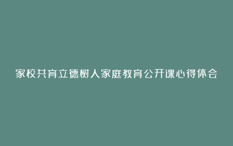 家校共育立德树人家庭教育公开课心得体会范文7篇