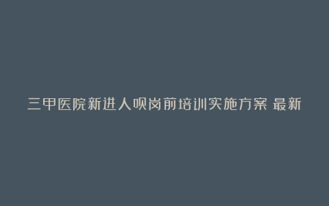 三甲医院新进人员岗前培训实施方案（最新4篇）