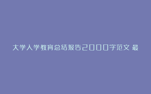 大学入学教育总结报告2000字范文（最新5篇）