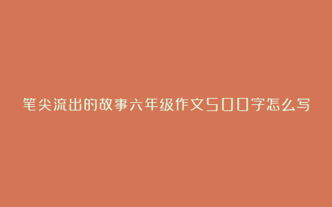 笔尖流出的故事六年级作文500字怎么写8篇