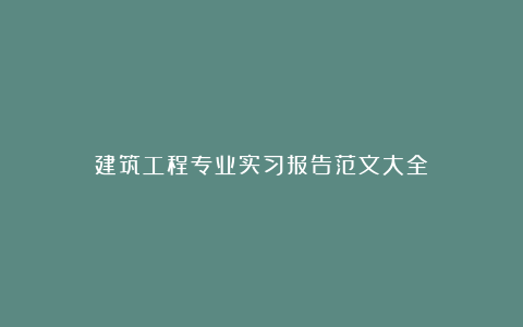 建筑工程专业实习报告范文大全