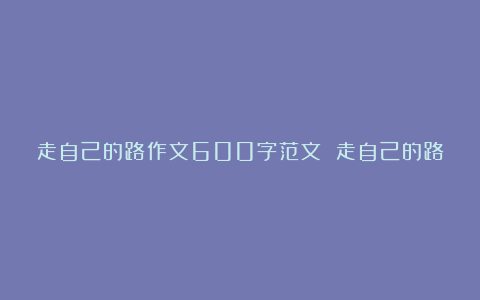 走自己的路作文600字范文 走自己的路作文7篇