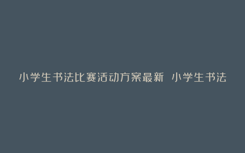 小学生书法比赛活动方案最新 小学生书法比赛活动方案9篇