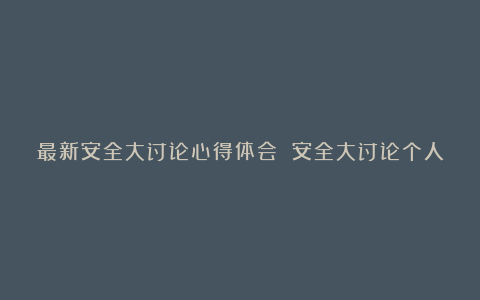 最新安全大讨论心得体会 安全大讨论个人感悟范文大全