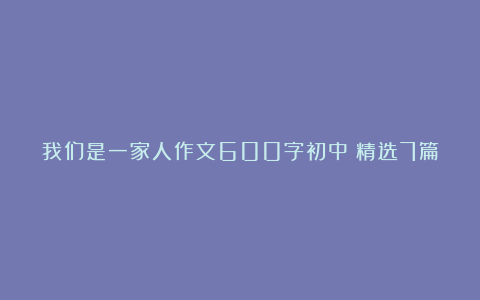 我们是一家人作文600字初中（精选7篇）