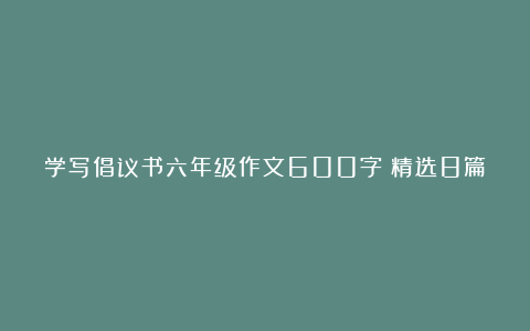 学写倡议书六年级作文600字（精选8篇）