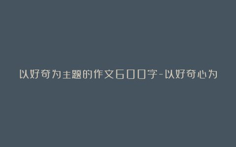 以好奇为主题的作文600字-以好奇心为话题的作文精选5篇