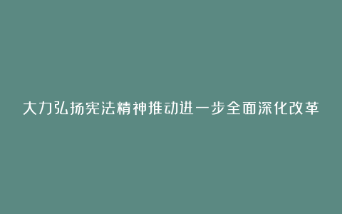 大力弘扬宪法精神推动进一步全面深化改革征文（精选5篇）