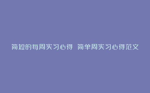 简短的每周实习心得 简单周实习心得范文大全