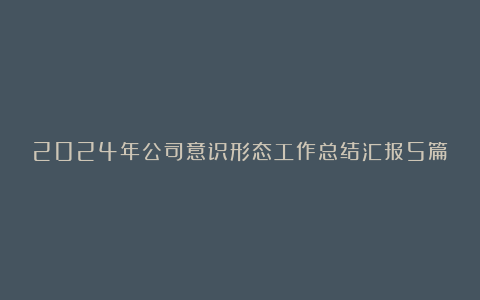 2024年公司意识形态工作总结汇报5篇