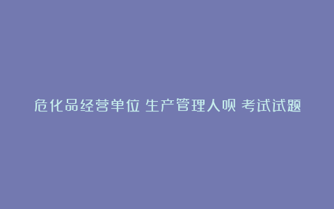 危化品经营单位（生产管理人员）考试试题及答案2024