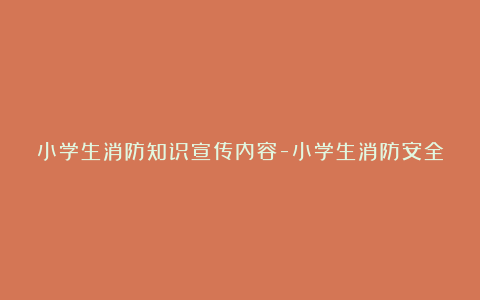 小学生消防知识宣传内容-小学生消防安全知识宣传内容6篇