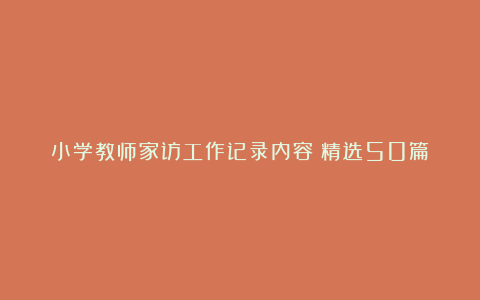 小学教师家访工作记录内容（精选50篇）