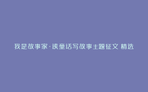 我是故事家·读童话写故事主题征文（精选）