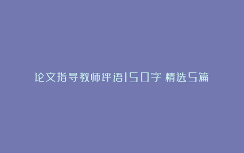 论文指导教师评语150字（精选5篇）