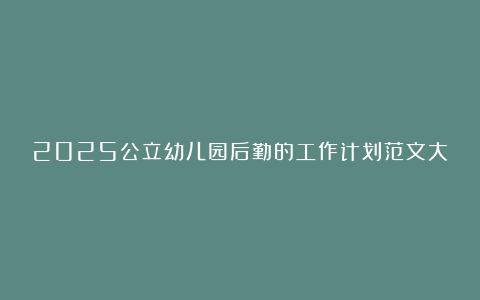 2025公立幼儿园后勤的工作计划范文大全