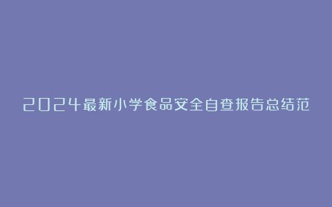 2024最新小学食品安全自查报告总结范文