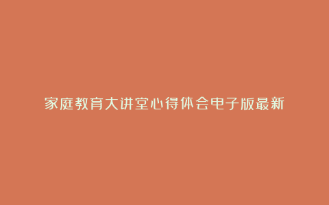 家庭教育大讲堂心得体会电子版最新