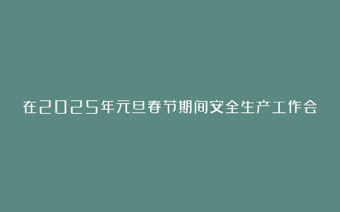 在2025年元旦春节期间安全生产工作会议上的讲话材料汇总4篇