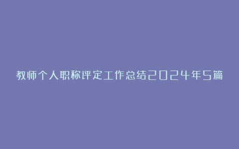 教师个人职称评定工作总结2024年5篇